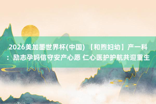 2026美加墨世界杯(中国) 【和煦妇幼】产一科：励志孕妈信守安产心愿 仁心医护护航共迎重生