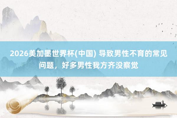 2026美加墨世界杯(中国) 导致男性不育的常见问题，好多男性我方齐没察觉