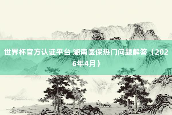 世界杯官方认证平台 湖南医保热门问题解答（2026年4月）
