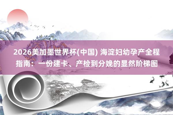 2026美加墨世界杯(中国) 海淀妇幼孕产全程指南：一份建卡、产检到分娩的显然阶梯图