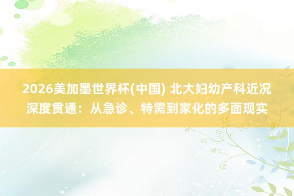 2026美加墨世界杯(中国) 北大妇幼产科近况深度贯通：从急诊、特需到家化的多面现实