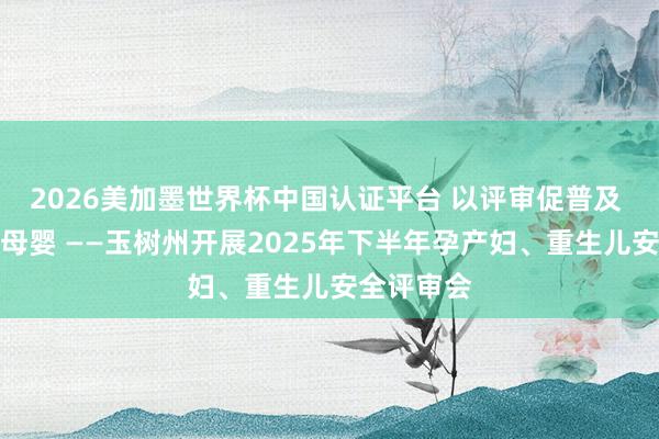 2026美加墨世界杯中国认证平台 以评审促普及 以包袱护母婴 ——玉树州开展2025年下半年孕产妇、重生儿安全评审会