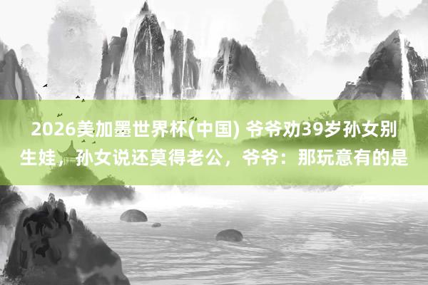 2026美加墨世界杯(中国) 爷爷劝39岁孙女别生娃，孙女说还莫得老公，爷爷：那玩意有的是