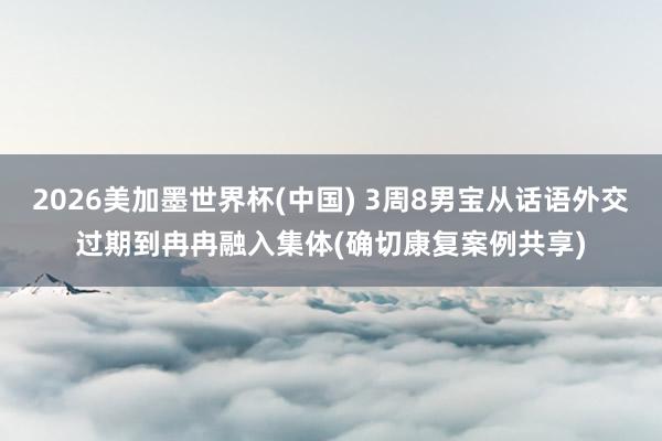 2026美加墨世界杯(中国) 3周8男宝从话语外交过期到冉冉融入集体(确切康复案例共享)