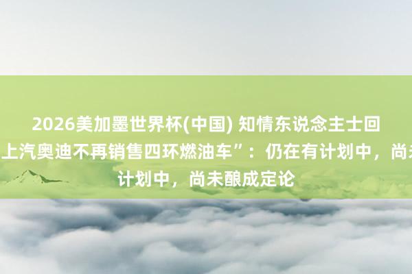 2026美加墨世界杯(中国) 知情东说念主士回答“音信称上汽奥迪不再销售四环燃油车”：仍在有计划中，尚未酿成定论