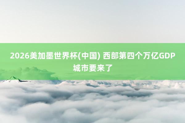 2026美加墨世界杯(中国) 西部第四个万亿GDP城市要来了