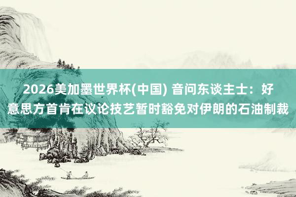 2026美加墨世界杯(中国) 音问东谈主士：好意思方首肯在议论技艺暂时豁免对伊朗的石油制裁