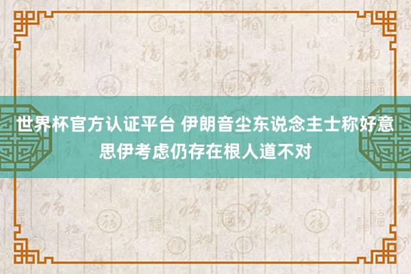 世界杯官方认证平台 伊朗音尘东说念主士称好意思伊考虑仍存在根人道不对