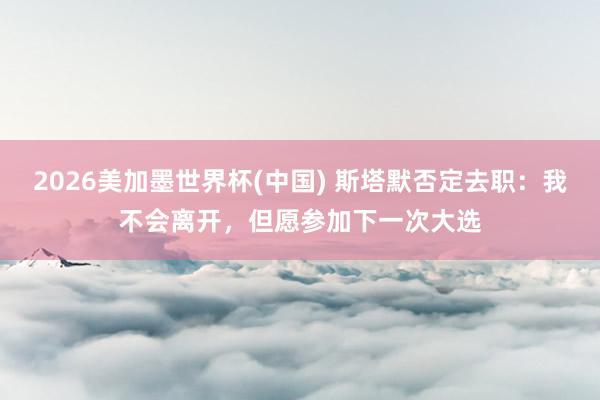 2026美加墨世界杯(中国) 斯塔默否定去职：我不会离开，但愿参加下一次大选
