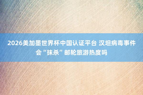 2026美加墨世界杯中国认证平台 汉坦病毒事件会“抹杀”邮轮旅游热度吗
