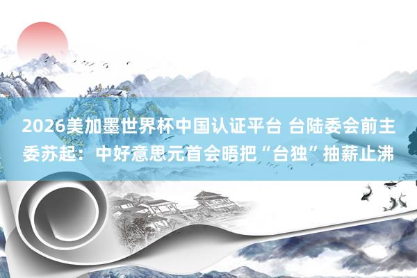 2026美加墨世界杯中国认证平台 台陆委会前主委苏起：中好意思元首会晤把“台独”抽薪止沸