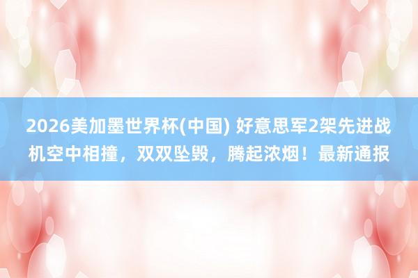 2026美加墨世界杯(中国) 好意思军2架先进战机空中相撞，双双坠毁，腾起浓烟！最新通报