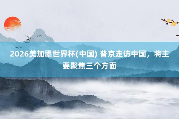 2026美加墨世界杯(中国) 普京走访中国，将主要聚焦三个方面