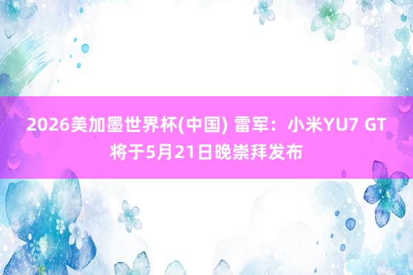 2026美加墨世界杯(中国) 雷军：小米YU7 GT将于5月21日晚崇拜发布