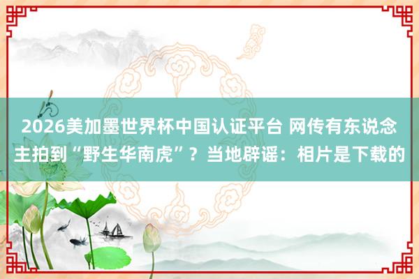 2026美加墨世界杯中国认证平台 网传有东说念主拍到“野生华南虎”？当地辟谣：相片是下载的
