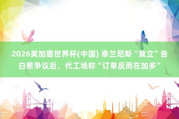 2026美加墨世界杯(中国) 泰兰尼斯“耸立”告白惹争议后，代工场称“订单反而在加多”