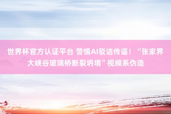 世界杯官方认证平台 警惕AI驳诘传谣！“张家界大峡谷玻璃桥断裂坍塌”视频系伪造