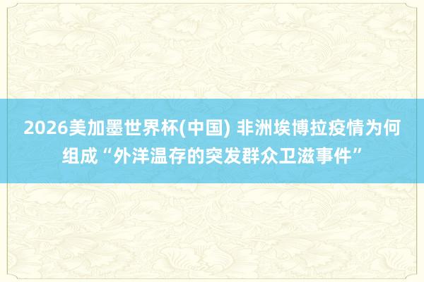 2026美加墨世界杯(中国) 非洲埃博拉疫情为何组成“外洋温存的突发群众卫滋事件”