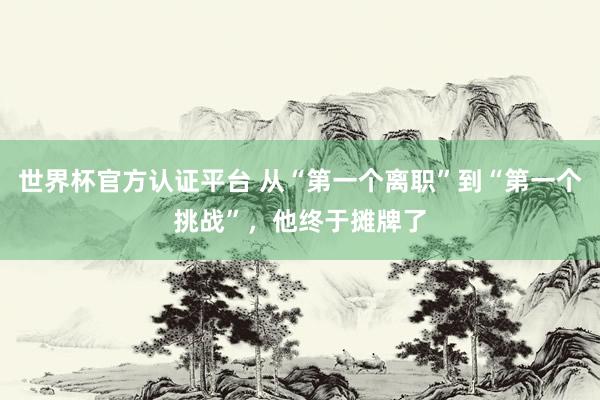 世界杯官方认证平台 从“第一个离职”到“第一个挑战”，他终于摊牌了