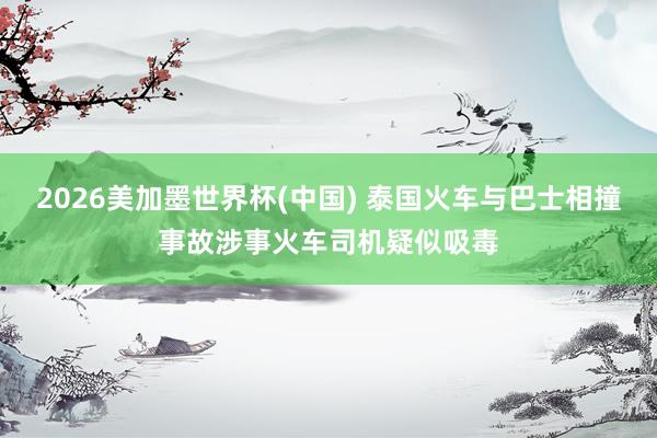 2026美加墨世界杯(中国) 泰国火车与巴士相撞事故涉事火车司机疑似吸毒