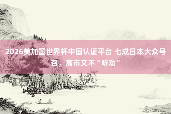 2026美加墨世界杯中国认证平台 七成日本大众号召，高市又不“听劝”