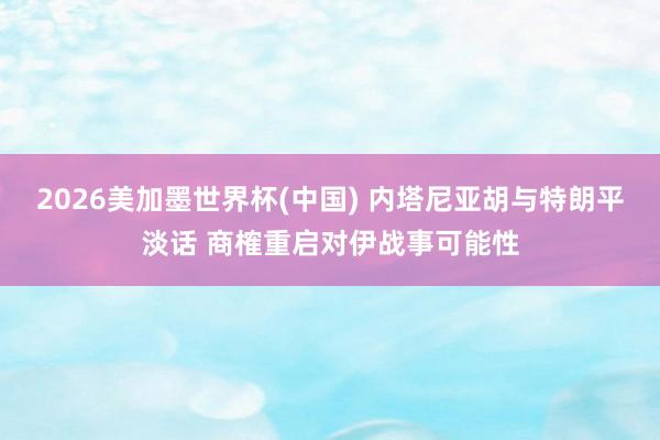 2026美加墨世界杯(中国) 内塔尼亚胡与特朗平淡话 商榷重启对伊战事可能性
