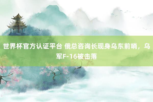 世界杯官方认证平台 俄总咨询长现身乌东前哨，乌军F-16被击落