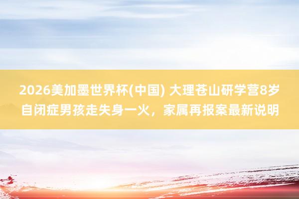 2026美加墨世界杯(中国) 大理苍山研学营8岁自闭症男孩走失身一火，家属再报案最新说明