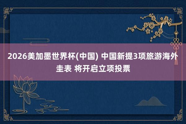 2026美加墨世界杯(中国) 中国新提3项旅游海外圭表 将开启立项投票
