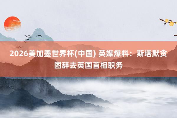 2026美加墨世界杯(中国) 英媒爆料：斯塔默贪图辞去英国首相职务