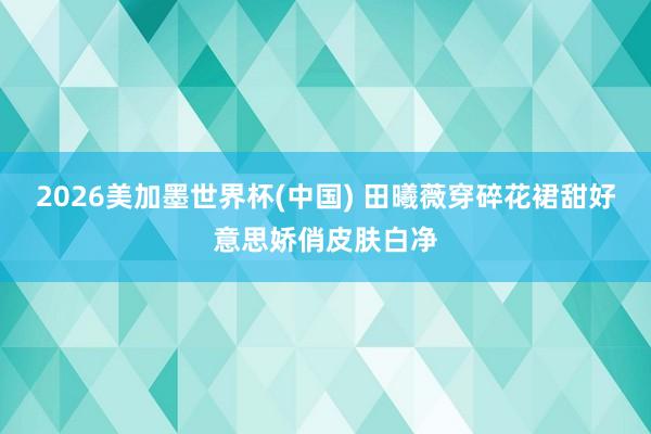 2026美加墨世界杯(中国) 田曦薇穿碎花裙甜好意思娇俏皮肤白净