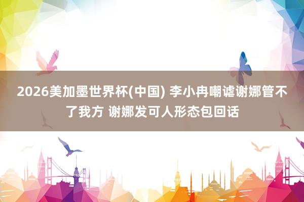 2026美加墨世界杯(中国) 李小冉嘲谑谢娜管不了我方 谢娜发可人形态包回话