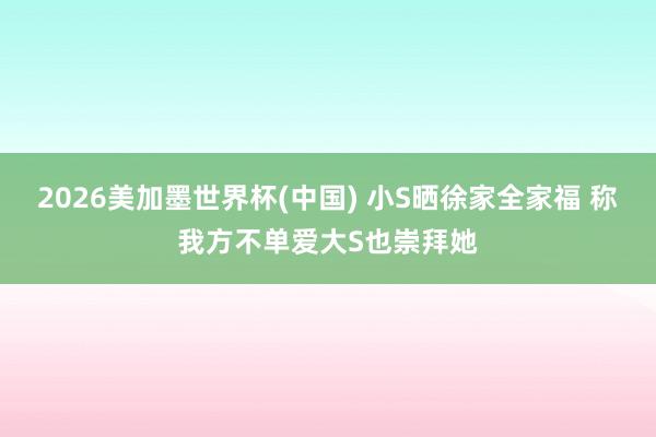 2026美加墨世界杯(中国) 小S晒徐家全家福 称我方不单爱大S也崇拜她