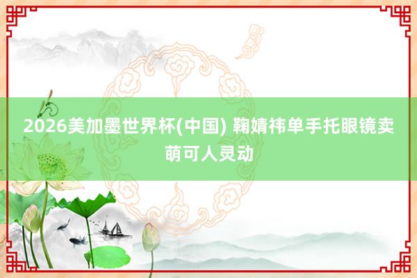 2026美加墨世界杯(中国) 鞠婧祎单手托眼镜卖萌可人灵动