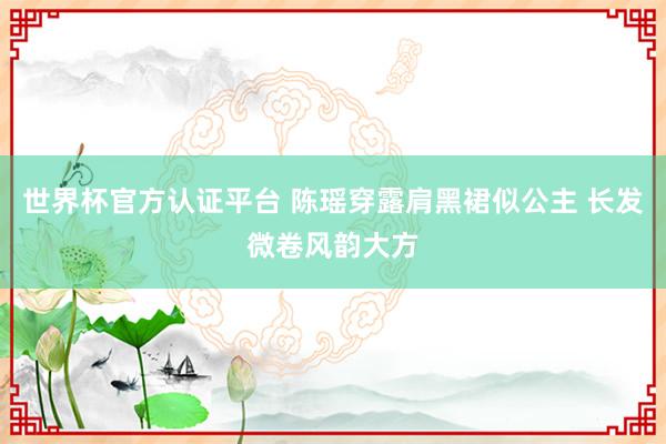 世界杯官方认证平台 陈瑶穿露肩黑裙似公主 长发微卷风韵大方