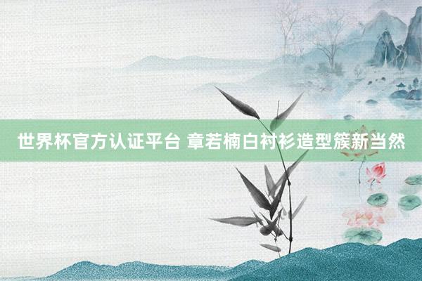 世界杯官方认证平台 章若楠白衬衫造型簇新当然