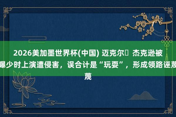 2026美加墨世界杯(中国) 迈克尔・杰克逊被曝少时上演遭侵害，误合计是“玩耍”，形成领路诬蔑