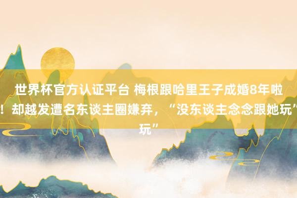 世界杯官方认证平台 梅根跟哈里王子成婚8年啦！却越发遭名东谈主圈嫌弃，“没东谈主念念跟她玩”