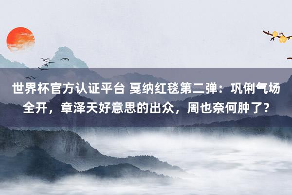 世界杯官方认证平台 戛纳红毯第二弹：巩俐气场全开，章泽天好意思的出众，周也奈何肿了？