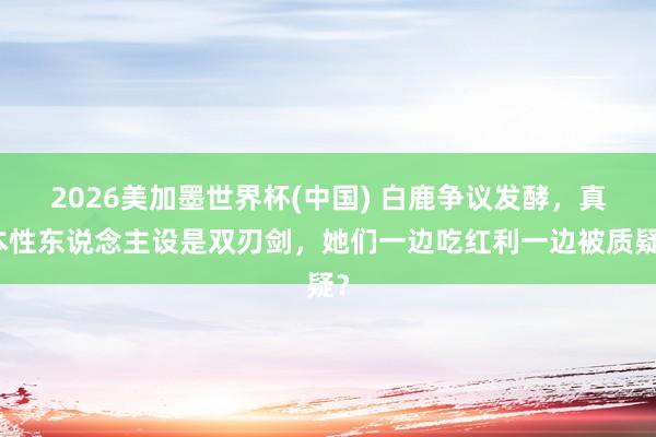 2026美加墨世界杯(中国) 白鹿争议发酵，真本性东说念主设是双刃剑，她们一边吃红利一边被质疑？