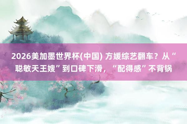 2026美加墨世界杯(中国) 方媛综艺翻车？从“聪敏天王嫂”到口碑下滑，“配得感”不背锅