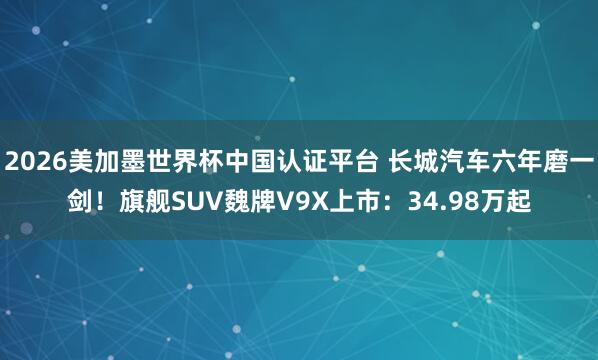 2026美加墨世界杯中国认证平台 长城汽车六年磨一剑！旗舰SUV魏牌V9X上市：34.98万起