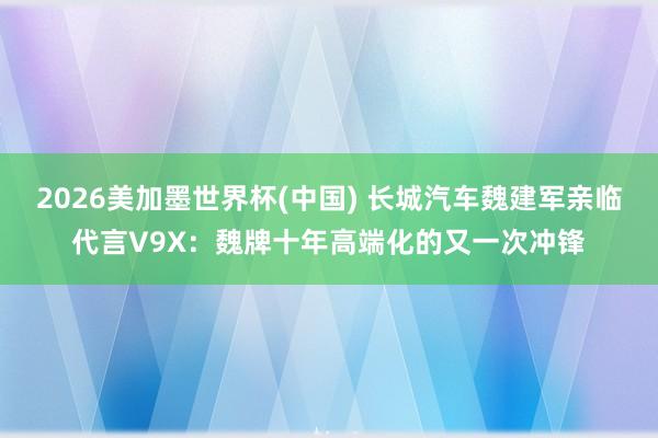 2026美加墨世界杯(中国) 长城汽车魏建军亲临代言V9X：魏牌十年高端化的又一次冲锋