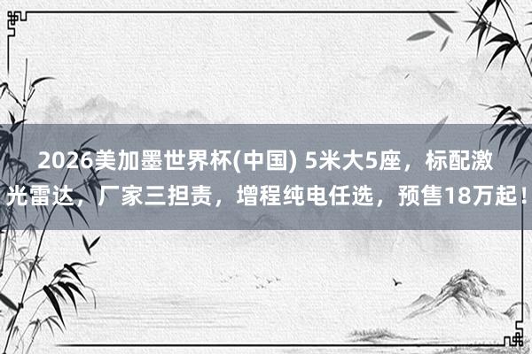 2026美加墨世界杯(中国) 5米大5座，标配激光雷达，厂家三担责，增程纯电任选，预售18万起！