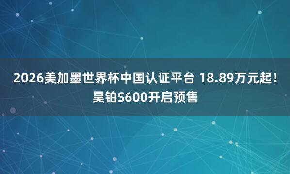2026美加墨世界杯中国认证平台 18.89万元起！昊铂S600开启预售