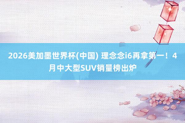 2026美加墨世界杯(中国) 理念念i6再拿第一！4月中大型SUV销量榜出炉