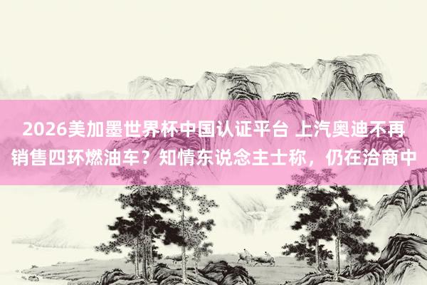 2026美加墨世界杯中国认证平台 上汽奥迪不再销售四环燃油车？知情东说念主士称，仍在洽商中