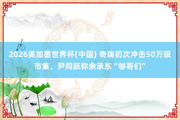 2026美加墨世界杯(中国) 奇瑞初次冲击50万级市集，尹同跃称余承东“够哥们”