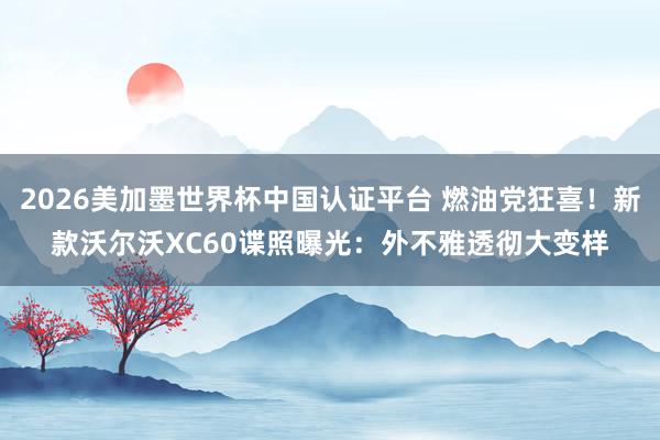 2026美加墨世界杯中国认证平台 燃油党狂喜！新款沃尔沃XC60谍照曝光：外不雅透彻大变样