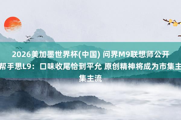 2026美加墨世界杯(中国) 问界M9联想师公开点帮手思L9：口味收尾恰到平允 原创精神将成为市集主流